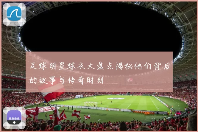 足球明星球衣大盘点揭秘他们背后的故事与传奇时刻