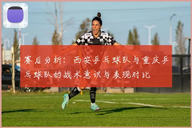 赛后分析：西安乒乓球队与重庆乒乓球队的战术意识与表现对比