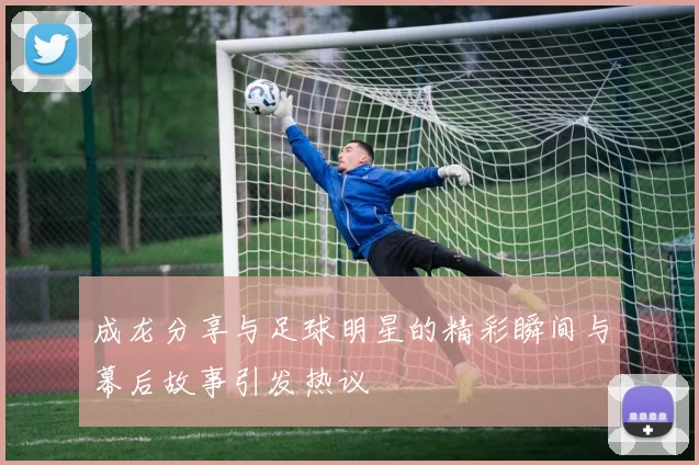 成龙分享与足球明星的精彩瞬间与幕后故事引发热议