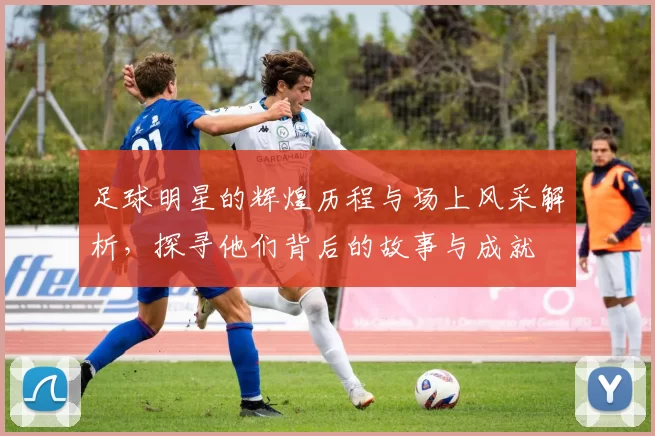足球明星的辉煌历程与场上风采解析，探寻他们背后的故事与成就