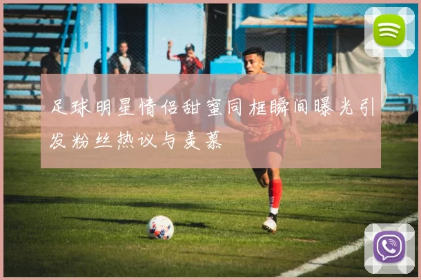 足球明星情侣甜蜜同框瞬间曝光引发粉丝热议与羡慕