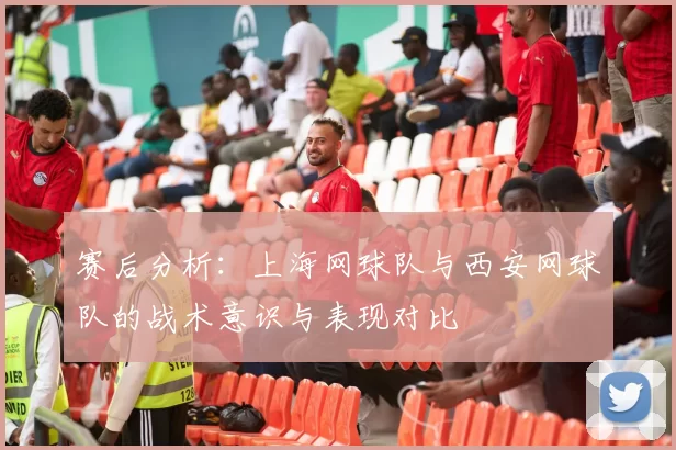 赛后分析：上海网球队与西安网球队的战术意识与表现对比