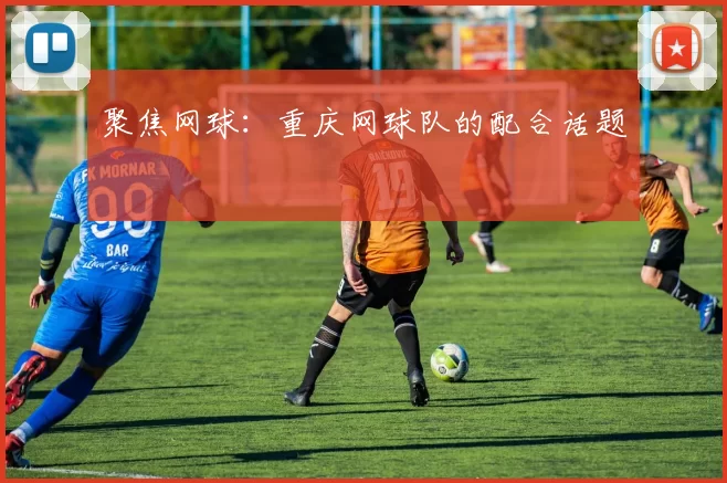 聚焦网球：重庆网球队的配合话题