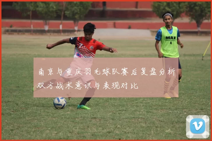 南京与重庆羽毛球队赛后复盘分析双方战术意识与表现对比