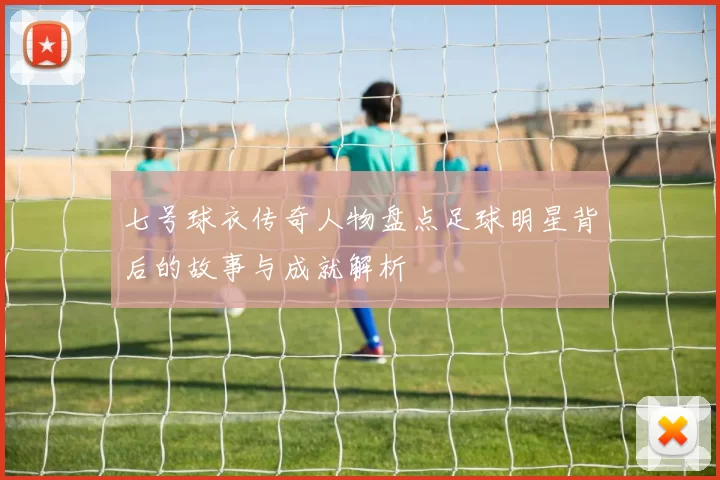 七号球衣传奇人物盘点足球明星背后的故事与成就解析