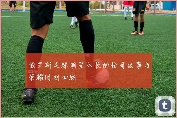 俄罗斯足球明星队长的传奇故事与荣耀时刻回顾