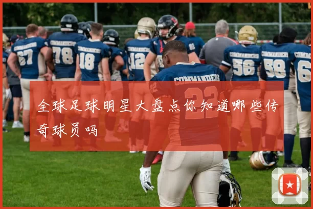 全球足球明星大盘点你知道哪些传奇球员吗